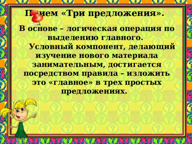Прием «Три предложения».    В основе – логическая операция по выделению главного.  Условный компонент, делающий изучение нового материала занимательным, достигается посредством правила – изложить это «главное» в трех простых предложениях. 