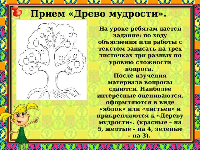 Прием «Древо мудрости».    На уроке ребятам дается задание: по ходу объяснения или работы с текстом записать на трех листочках три разных по уровню сложности вопроса. После изучения материала вопросы сдаются. Наиболее интересные оцениваются, оформляются в виде «яблок» или «листьев» и прикрепляются к «Дереву мудрости». (красные – на 5, желтые – на 4, зеленые – на 3).  