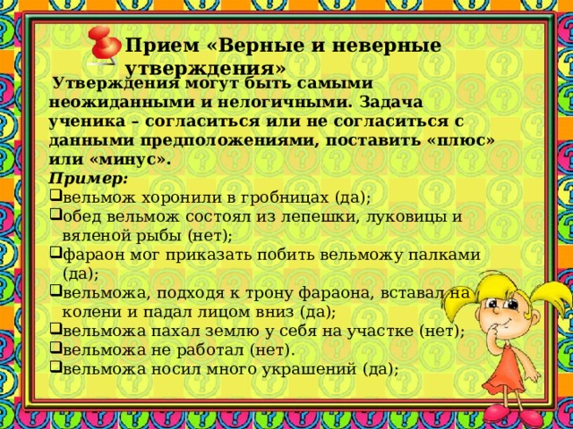 Прием «Верные и неверные утверждения»    Утверждения могут быть самыми неожиданными и нелогичными. Задача ученика – согласиться или не согласиться с данными предположениями, поставить «плюс» или «минус». Пример: вельмож хоронили в гробницах (да); обед вельмож состоял из лепешки, луковицы и вяленой рыбы (нет); фараон мог приказать побить вельможу палками (да); вельможа, подходя к трону фараона, вставал на колени и падал лицом вниз (да); вельможа пахал землю у себя на участке (нет); вельможа не работал (нет). вельможа носил много украшений (да); 