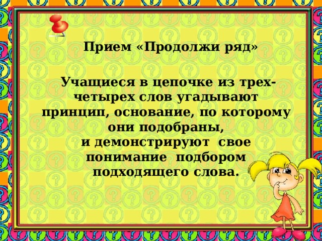 Прием «Продолжи ряд»      Учащиеся в цепочке из трех-четырех слов угадывают принцип, основание, по которому они подобраны, и демонстрируют свое понимание подбором подходящего слова. 