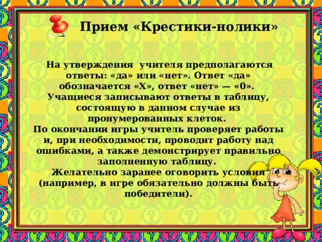 Прием «Крестики-нолики»      На утверждения учителя предполагаются ответы: «да» или «нет». Ответ «да» обозначается «Х», ответ «нет» — «0». Учащиеся записывают ответы в таблицу, состоящую в данном случае из пронумерованных клеток. По окончании игры учитель проверяет работы и, при необходимости, проводит работу над ошибками, а также демонстрирует правильно заполненную таблицу. Желательно заранее оговорить условия (например, в игре обязательно должны быть победители). 