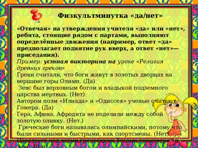 Физкультминутка «да/нет»     «Отвечая» на утверждения учителя «да» или «нет», ребята, стоящие рядом с партами, выполняют определённые движения (например, ответ «да» предполагает поднятие рук вверх, а ответ «нет»— приседания). Пример: устная викторина на уроке «Религия древних греков» Греки считали, что боги живут в золотых дворцах на вершине горы Олимп. (Да)  Зевс был верховным богом и владыкой подземного царства мертвых. (Нет) Автором поэм «Илиада» и «Одиссея» ученые считают Гомера. (Да) Гера, Афина, Афродита не поделили между собой золотую оливку. (Нет.)  Греческие боги назывались олимпийскими, потому что были сильными и быстрыми, как спортсмены. (Нет) Царствует над всеми греческими богами громовержец Зевс. (Да) 