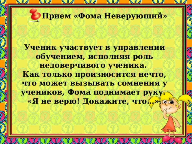 Прием «Фома Неверующий»      Ученик участвует в управлении обучением, исполняя роль недоверчивого ученика. Как только произносится нечто, что может вызывать сомнения у учеников, Фома поднимает руку. «Я не верю! Докажите, что…». 