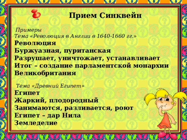 Прием Синквейн         Примеры Тема «Революция в Англии в 1640-1660 гг.» Революция Буржуазная, пуританская Разрушает, уничтожает, устанавливает Итог – создание парламентской монархии Великобритания     Тема «Древний Египет» Египет Жаркий, плодородный Занимаются, разливается, роют Египет – дар Нила Земледелие   