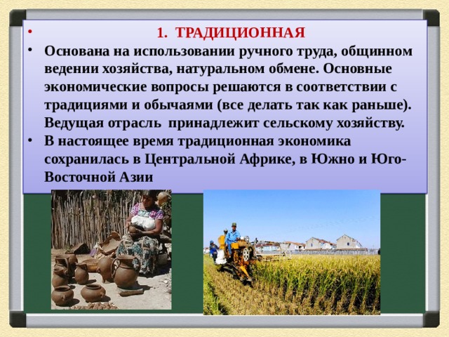  1. ТРАДИЦИОННАЯ Основана на использовании ручного труда, общинном ведении хозяйства, натуральном обмене. Основные экономические вопросы решаются в соответствии с традициями и обычаями (все делать так как раньше). Ведущая отрасль принадлежит сельскому хозяйству. В настоящее время традиционная экономика сохранилась в Центральной Африке, в Южно и Юго-Восточной Азии 