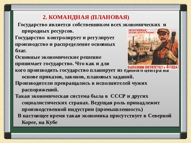  2. КОМАНДНАЯ (ПЛАНОВАЯ)  Государство является собственником всех экономических и природных ресурсов. Государство контролирует и регулирует производство и распределение основных благ. Основные экономические решение принимает государство. Что как и для кого производить государство планирует из единого центра на основе приказов, законов, плановых заданий. Производители превращались в исполнителей чужих распоряжений. Такая экономическая система была в СССР и других социалистических странах. Ведущая роль принадлежит производственной индустрии (промышленность)  В настоящее время такая экономика присутствует в Северной Корее, на Кубе 
