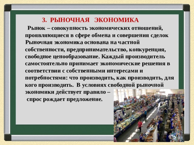  3. РЫНОЧНАЯ ЭКОНОМИКА  Рынок – совокупность экономических отношений, проявляющиеся в сфере обмена и совершения сделок  Рыночная экономика основана на частной собственности, предпринимательство, конкуренция, свободное ценообразование. Каждый производитель самостоятельно принимает экономические решения в соответствии с собственными интересами и потребностями: что производить, как производить, для кого производить. В условиях свободной рыночной экономики действует правило –  спрос рождает предложение. 
