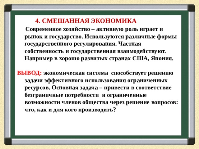  4. СМЕШАННАЯ ЭКОНОМИКА  Современное хозяйство – активную роль играет и рынок и государство. Используются различные формы государственного регулирования. Частная собственность и государственная взаимодействуют. Например в хорошо развитых странах США, Япония.  ВЫВОД: экономическая система способствует решению задачи эффективного использования ограниченных ресурсов. Основная задача – привести в соответствие безграничные потребности и ограниченные возможности членов общества через решение вопросов: что, как и для кого производить? 