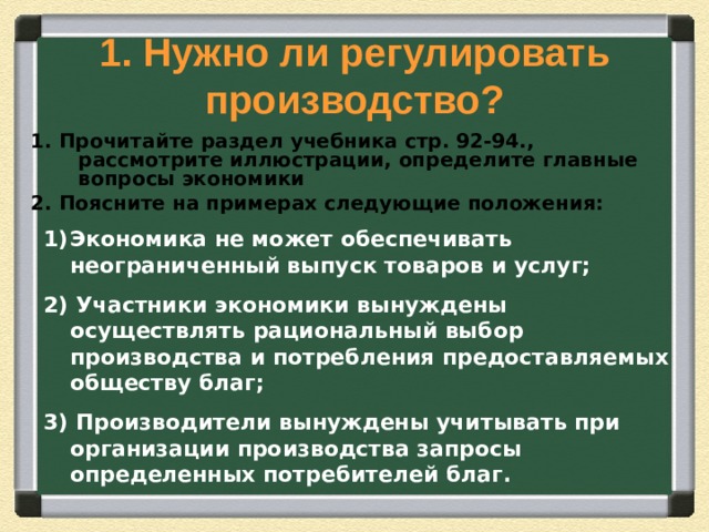 1. Нужно ли регулировать производство? 1. Прочитайте раздел учебника стр. 92-94., рассмотрите иллюстрации, определите главные вопросы экономики 2. Поясните на примерах следующие положения: Экономика не может обеспечивать неограниченный выпуск товаров и услуг; 2) Участники экономики вынуждены осуществлять рациональный выбор производства и потребления предоставляемых обществу благ; 3) Производители вынуждены учитывать при организации производства запросы определенных потребителей благ. 