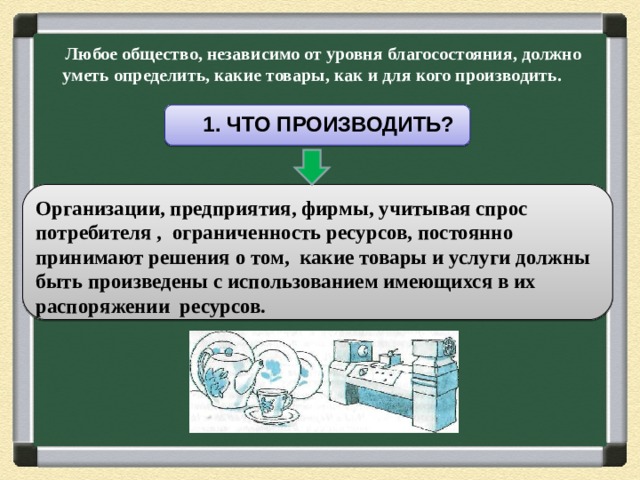  Любое общество, независимо от уровня благосостояния, должно уметь определить, какие товары, как и для кого производить.    1. ЧТО ПРОИЗВОДИТЬ? Организации, предприятия, фирмы, учитывая спрос потребителя , ограниченность ресурсов, постоянно принимают решения о том, какие товары и услуги должны быть произведены с использованием имеющихся в их распоряжении ресурсов. 