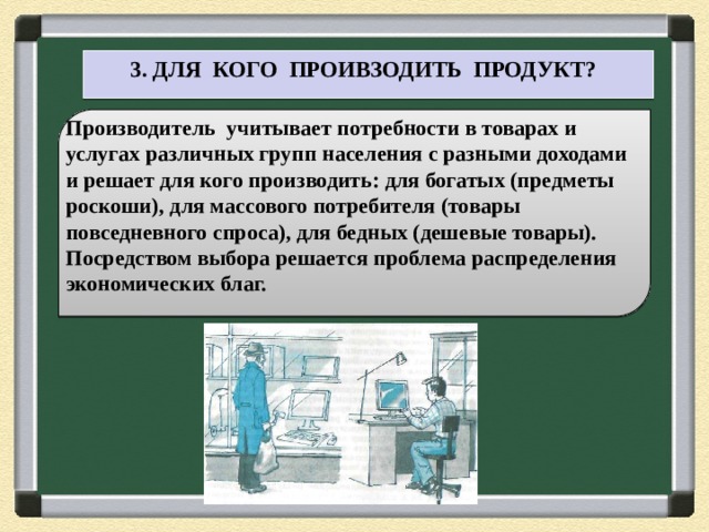  3. ДЛЯ КОГО ПРОИВЗОДИТЬ ПРОДУКТ? Производитель учитывает потребности в товарах и услугах различных групп населения с разными доходами и решает для кого производить: для богатых (предметы роскоши), для массового потребителя (товары повседневного спроса), для бедных (дешевые товары). Посредством выбора решается проблема распределения экономических благ. 