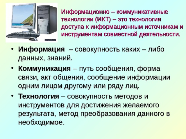 Информационно – коммуникативные технологии (ИКТ) – это технологии доступа к информационным источникам и инструментам совместной деятельности. Информация   – совокупность каких – либо данных, знаний. Коммуникация  – путь сообщения, форма связи, акт общения, сообщение информации одним лицом другому или ряду лиц. Технология  – совокупность методов и инструментов для достижения желаемого результата, метод преобразования данного в необходимое.  