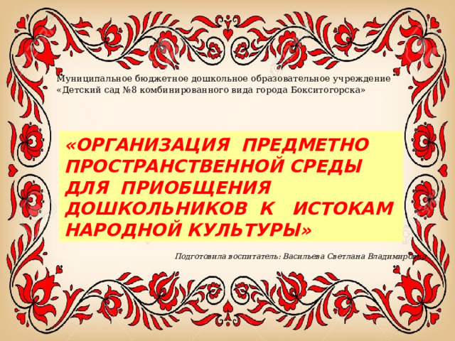 Муниципальное бюджетное дошкольное образовательное учреждение «Детский сад №8 комбинированного вида города Бокситогорска» «ОРГАНИЗАЦИЯ ПРЕДМЕТНО ПРОСТРАНСТВЕННОЙ СРЕДЫ ДЛЯ ПРИОБЩЕНИЯ ДОШКОЛЬНИКОВ К ИСТОКАМ НАРОДНОЙ КУЛЬТУРЫ» Подготовила воспитатель: Васильева Светлана Владимировна 