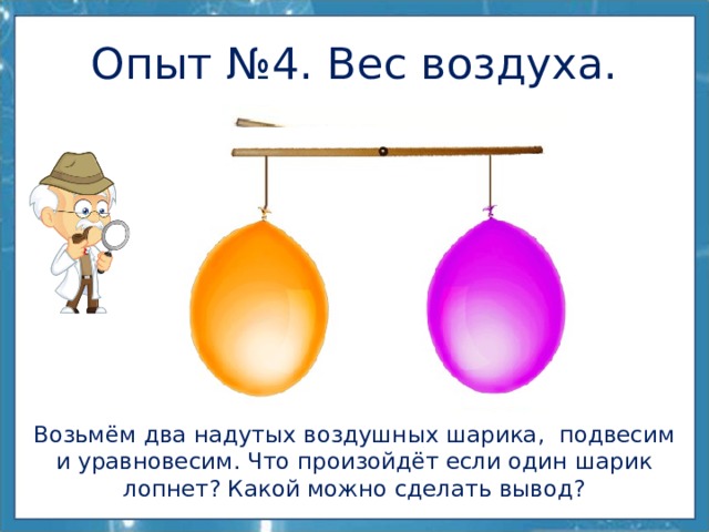 Опыт №4. Вес воздуха. Возьмём два надутых воздушных шарика, подвесим и уравновесим. Что произойдёт если один шарик лопнет? Какой можно сделать вывод? 