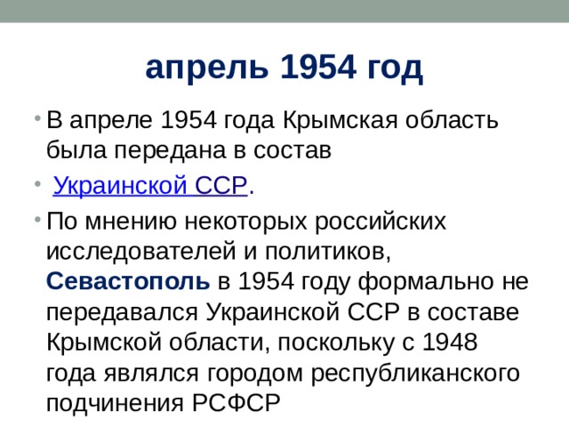 апрель 1954 год В апреле 1954 года Крымская область была передана в состав   Украинской ССР . По мнению некоторых российских исследователей и политиков, Севастополь в 1954 году формально не передавался Украинской ССР в составе Крымской области, поскольку с 1948 года являлся городом республиканского подчинения РСФСР 