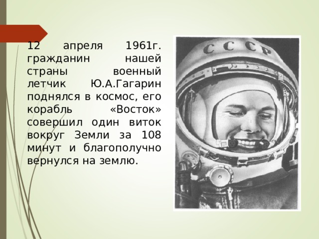 12 апреля 1961г. гражданин нашей страны военный летчик Ю.А.Гагарин поднялся в космос, его корабль «Восток» совершил один виток вокруг Земли за 108 минут и благополучно вернулся на землю. 
