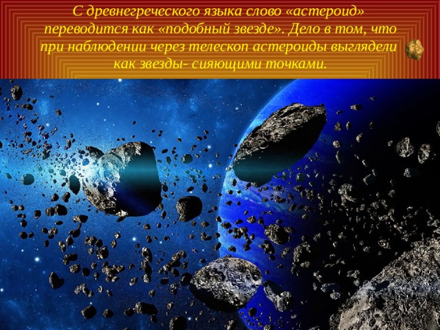 С древнегреческого языка слово «астероид» переводится как «подобный звезде». Дело в том, что при наблюдении через телескоп астероиды выглядели как звезды- сияющими точками. 