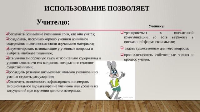 Использование позволяет   Учителю:  обеспечить понимание учениками того, как они учатся; исследовать, насколько хорошо ученики понимают содержание и логические связи изучаемого материала; документировать возникающие у учеников вопросы и выбрать наиболее типичные; дать ученикам обратную связь относительно содержания и уровня сложности тех вопросов, которые они считают существенными; проследить развитие письменных навыков учеников и их умения строить рассуждение; обеспечить возможность зафиксировать и измерить эмоциональное удовлетворение учеников или уровень их затруднений при изучении данного материала. Ученику: тренироваться в письменной коммуникации, то есть выражать в письменной форме свои мысли;  задать существенные для него вопросы; проанализировать собственные знания и процесс учения. 