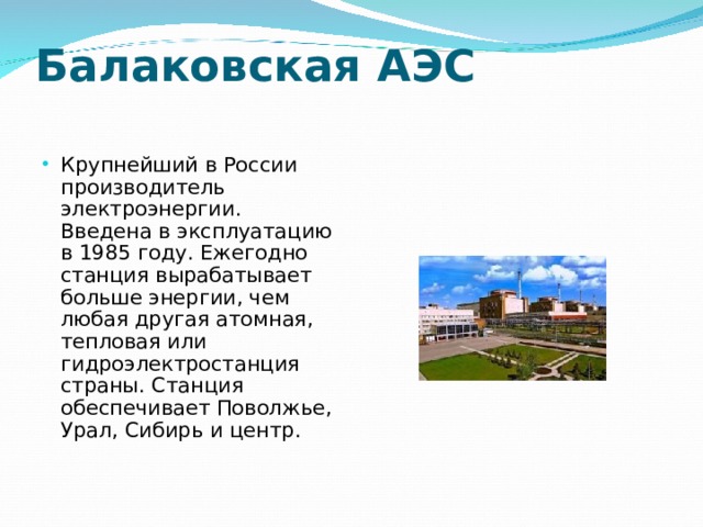 Балаковская АЭС   Крупнейший в России производитель электроэнергии. Введена в эксплуатацию в 1985 году. Ежегодно станция вырабатывает больше энергии, чем любая другая атомная, тепловая или гидроэлектростанция страны. Станция обеспечивает Поволжье, Урал, Сибирь и центр.  