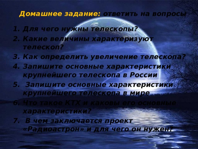 Домашнее задание: ответить на вопросы Для чего нужны телескопы? Какие величины характеризуют телескоп? Как определить увеличение телескопа? Запишите основные характеристики крупнейшего телескопа в России  Запишите основные характеристики крупнейшего телескопа в мире Что такое КТХ и каковы его основные характеристики?  В чем заключается проект «Радиоастрон» и для чего он нужен? 