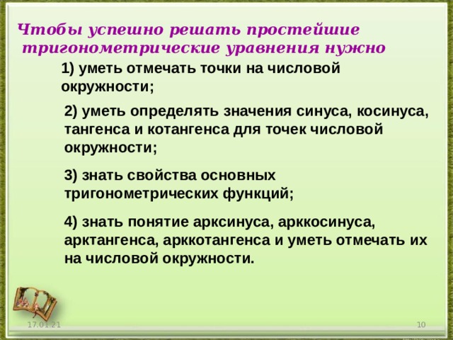 Чтобы успешно решать простейшие  тригонометрические уравнения нужно 1) уметь отмечать точки на числовой окружности ; 2) уметь определять значения синуса, косинуса, тангенса и котангенса для точек числовой окружности ; 3) знать свойства основных тригонометрических функций ; 4) знать понятие арксинуса, арккосинуса, арктангенса, арккотангенса и уметь отмечать их на числовой окружности. 17.01.21  