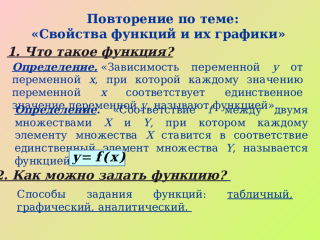  Повторение по теме: «Свойства функций и их графики»  1. Что такое функция?  Определение.  «Зависимость переменной y от переменной x , при которой каждому значению переменной х соответствует единственное значение переменной у , называют функцией». Определение . «Соответствие f между двумя множествами X и Y , при котором каждому элементу множества X ставится в соответствие единственный  элемент множества Y , называется функцией 2. Как можно задать функцию?  Способы задания функций: табличный, графический, аналитический.  