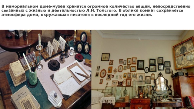В мемориальном доме-музее хранится огромное количество вещей, непосредственно связанных с жизнью и деятельностью Л.Н. Толстого. В облике комнат сохраняется атмосфера дома, окружавшая писателя в последний год его жизни. 