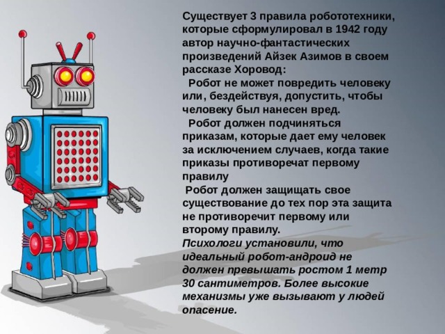 Существует 3 правила робототехники, которые сформулировал в 1942 году автор научно-фантастических произведений Айзек Азимов в своем рассказе Хоровод:   Робот не может повредить человеку или, бездействуя, допустить, чтобы человеку был нанесен вред.   Робот должен подчиняться приказам, которые дает ему человек за исключением случаев, когда такие приказы противоречат первому правилу  Робот должен защищать свое существование до тех пор эта защита не противоречит первому или второму правилу. Психологи установили, что идеальный робот-андроид не должен превышать ростом 1 метр 30 сантиметров. Более высокие механизмы уже вызывают у людей опасение.  