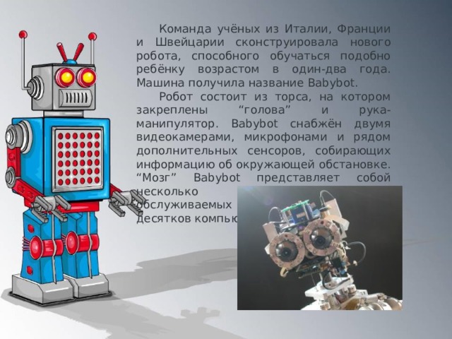 Команда учёных из Италии, Франции и Швейцарии сконструировала нового робота, способного обучаться подобно ребёнку возрастом в один-два года. Машина получила название Babybot. Робот состоит из торса, на котором закреплены “голова” и рука-манипулятор. Babybot снабжён двумя видеокамерами, микрофонами и рядом дополнительных сенсоров, собирающих информацию об окружающей обстановке. “Мозг” Babybot представляет собой несколько нейронных сетей, обслуживаемых кластером из двух десятков компьютеров. 