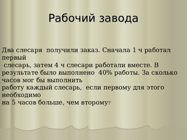 Рабочий завода Два слесаря получили заказ. Сначала 1 ч работал первый  слесарь, затем 4 ч слесари работали вместе. В результате было выполнено 40% работы. За сколько часов мог бы выполнить работу каждый слесарь, если первому для этого необходимо на 5 часов больше, чем второму ? 