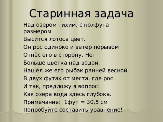 Старинная задача Над озером тихим, с полфута размером Высится лотоса цвет. Он рос одиноко и ветер порывом Отнёс его в сторону. Нет Больше цветка над водой. Нашёл же его рыбак ранней весной В двух футах от места, где рос. И так, предложу я вопрос: Как озера вода здесь глубока. Примечание: 1фут = 30,5 см Попробуйте составить уравнение! 