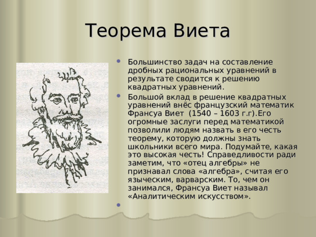 Теорема Виета Большинство задач на составление дробных рациональных уравнений в результате сводится к решению квадратных уравнений. Большой вклад в решение квадратных уравнений внёс французский математик Франсуа Виет (1540 – 1603 г.г).Его огромные заслуги перед математикой позволили людям назвать в его честь теорему, которую должны знать школьники всего мира. Подумайте, какая это высокая честь! Справедливости ради заметим, что «отец алгебры» не признавал слова «алгебра», считая его языческим, варварским. То, чем он занимался, Франсуа Виет называл «Аналитическим искусством». 