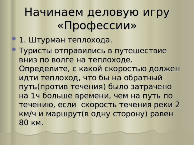 Начинаем деловую игру «Профессии» 1. Штурман теплохода. Туристы отправились в путешествие вниз по волге на теплоходе. Определите, с какой скоростью должен идти теплоход, что бы на обратный путь(против течения) было затрачено на 1ч больше времени, чем на путь по течению, если скорость течения реки 2 км / ч и маршрут(в одну сторону) равен 80 км. 