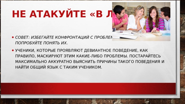 НЕ АТАКУЙТЕ «В ЛОБ»     СОВЕТ: ИЗБЕГАЙТЕ КОНФРОНТАЦИЙ С ПРОБЛЕМНЫМИ УЧЕНИКАМИ, НО ПОПРОБУЙТЕ ПОНЯТЬ ИХ.   УЧЕНИКИ, КОТОРЫЕ ПРОЯВЛЯЮТ ДЕВИАНТНОЕ ПОВЕДЕНИЕ, КАК ПРАВИЛО, МАСКИРУЮТ ЭТИМ КАКИЕ-ЛИБО ПРОБЛЕМЫ. ПОСТАРАЙТЕСЬ МАКСИМАЛЬНО АККУРАТНО ВЫЯСНИТЬ ПРИЧИНЫ ТАКОГО ПОВЕДЕНИЯ И НАЙТИ ОБЩИЙ ЯЗЫК С ТАКИМ УЧЕНИКОМ.  