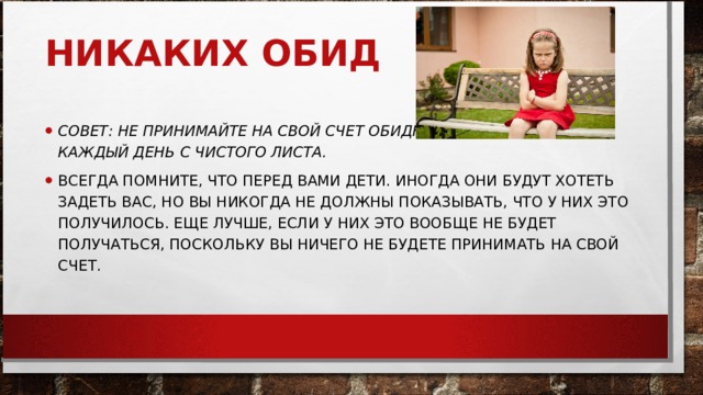 НИКАКИХ ОБИД     СОВЕТ: НЕ ПРИНИМАЙТЕ НА СВОЙ СЧЕТ ОБИДНЫХ СЛОВ. НАЧИНАЙТЕ КАЖДЫЙ ДЕНЬ С ЧИСТОГО ЛИСТА.   ВСЕГДА ПОМНИТЕ, ЧТО ПЕРЕД ВАМИ ДЕТИ. ИНОГДА ОНИ БУДУТ ХОТЕТЬ ЗАДЕТЬ ВАС, НО ВЫ НИКОГДА НЕ ДОЛЖНЫ ПОКАЗЫВАТЬ, ЧТО У НИХ ЭТО ПОЛУЧИЛОСЬ. ЕЩЕ ЛУЧШЕ, ЕСЛИ У НИХ ЭТО ВООБЩЕ НЕ БУДЕТ ПОЛУЧАТЬСЯ, ПОСКОЛЬКУ ВЫ НИЧЕГО НЕ БУДЕТЕ ПРИНИМАТЬ НА СВОЙ СЧЕТ.  