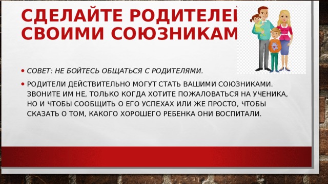 СДЕЛАЙТЕ РОДИТЕЛЕЙ СВОИМИ СОЮЗНИКАМИ     СОВЕТ: НЕ БОЙТЕСЬ ОБЩАТЬСЯ С РОДИТЕЛЯМИ. РОДИТЕЛИ ДЕЙСТВИТЕЛЬНО МОГУТ СТАТЬ ВАШИМИ СОЮЗНИКАМИ. ЗВОНИТЕ ИМ НЕ, ТОЛЬКО КОГДА ХОТИТЕ ПОЖАЛОВАТЬСЯ НА УЧЕНИКА, НО И ЧТОБЫ СООБЩИТЬ О ЕГО УСПЕХАХ ИЛИ ЖЕ ПРОСТО, ЧТОБЫ СКАЗАТЬ О ТОМ, КАКОГО ХОРОШЕГО РЕБЕНКА ОНИ ВОСПИТАЛИ.  