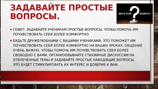 ЗАДАВАЙТЕ ПРОСТЫЕ ВОПРОСЫ.     СОВЕТ: ЗАДАВАЙТЕ УЧЕНИКАМ ПРОСТЫЕ ВОПРОСЫ, ЧТОБЫ ПОМОЧЬ ИМ ПОЧУВСТВОВАТЬ СЕБЯ БОЛЕЕ КОМФОРТНО.   БУДЬТЕ ДРУЖЕЛЮБНЫМИ С ВАШИМИ УЧЕНИКАМИ. ЭТО ПОМОЖЕТ ИМ ПОЧУВСТВОВАТЬ СЕБЯ БОЛЕЕ КОМФОРТНО НА ВАШИХ УРОКАХ. ОБЩЕНИЕ ОЧЕНЬ ВАЖНО, ЧТОБЫ ПОМОЧЬ ИМ ПОЧУВСТВОВАТЬ СЕБЯ БОЛЕЕ СВОБОДНО С ВАМИ. ОРГАНИЗОВЫВАЙТЕ СТИХИЙНЫЕ ДИСКУССИИ НА ОТВЛЕЧЕННЫЕ ТЕМЫ И ЗАДАВАЙТЕ ПРОСТЫЕ НАВОДЯЩИЕ ВОПРОСЫ. ЭТО БУДЕТ СТИМУЛИРОВАТЬ ИХ ИНТЕРЕС И ДОВЕРИЕ К ВАМ.  