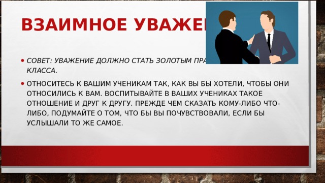 ВЗАИМНОЕ УВАЖЕНИЕ.     СОВЕТ: УВАЖЕНИЕ ДОЛЖНО СТАТЬ ЗОЛОТЫМ ПРАВИЛОМ ВАШЕГО КЛАССА.   ОТНОСИТЕСЬ К ВАШИМ УЧЕНИКАМ ТАК, КАК ВЫ БЫ ХОТЕЛИ, ЧТОБЫ ОНИ ОТНОСИЛИСЬ К ВАМ. ВОСПИТЫВАЙТЕ В ВАШИХ УЧЕНИКАХ ТАКОЕ ОТНОШЕНИЕ И ДРУГ К ДРУГУ. ПРЕЖДЕ ЧЕМ СКАЗАТЬ КОМУ-ЛИБО ЧТО-ЛИБО, ПОДУМАЙТЕ О ТОМ, ЧТО БЫ ВЫ ПОЧУВСТВОВАЛИ, ЕСЛИ БЫ УСЛЫШАЛИ ТО ЖЕ САМОЕ.  