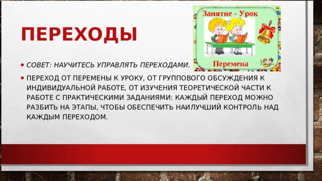 ПЕРЕХОДЫ СОВЕТ: НАУЧИТЕСЬ УПРАВЛЯТЬ ПЕРЕХОДАМИ.   ПЕРЕХОД ОТ ПЕРЕМЕНЫ К УРОКУ, ОТ ГРУППОВОГО ОБСУЖДЕНИЯ К ИНДИВИДУАЛЬНОЙ РАБОТЕ, ОТ ИЗУЧЕНИЯ ТЕОРЕТИЧЕСКОЙ ЧАСТИ К РАБОТЕ С ПРАКТИЧЕСКИМИ ЗАДАНИЯМИ: КАЖДЫЙ ПЕРЕХОД МОЖНО РАЗБИТЬ НА ЭТАПЫ, ЧТОБЫ ОБЕСПЕЧИТЬ НАИЛУЧШИЙ КОНТРОЛЬ НАД КАЖДЫМ ПЕРЕХОДОМ.  