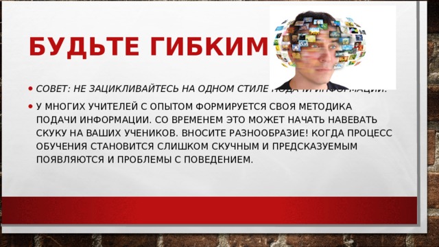 БУДЬТЕ ГИБКИМИ СОВЕТ: НЕ ЗАЦИКЛИВАЙТЕСЬ НА ОДНОМ СТИЛЕ ПОДАЧИ ИНФОРМАЦИИ.   У МНОГИХ УЧИТЕЛЕЙ С ОПЫТОМ ФОРМИРУЕТСЯ СВОЯ МЕТОДИКА ПОДАЧИ ИНФОРМАЦИИ. СО ВРЕМЕНЕМ ЭТО МОЖЕТ НАЧАТЬ НАВЕВАТЬ СКУКУ НА ВАШИХ УЧЕНИКОВ. ВНОСИТЕ РАЗНООБРАЗИЕ! КОГДА ПРОЦЕСС ОБУЧЕНИЯ СТАНОВИТСЯ СЛИШКОМ СКУЧНЫМ И ПРЕДСКАЗУЕМЫМ ПОЯВЛЯЮТСЯ И ПРОБЛЕМЫ С ПОВЕДЕНИЕМ.  