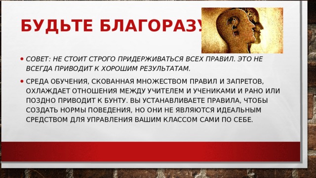 БУДЬТЕ БЛАГОРАЗУМНЫ     СОВЕТ: НЕ СТОИТ СТРОГО ПРИДЕРЖИВАТЬСЯ ВСЕХ ПРАВИЛ. ЭТО НЕ ВСЕГДА ПРИВОДИТ К ХОРОШИМ РЕЗУЛЬТАТАМ.   СРЕДА ОБУЧЕНИЯ, СКОВАННАЯ МНОЖЕСТВОМ ПРАВИЛ И ЗАПРЕТОВ, ОХЛАЖДАЕТ ОТНОШЕНИЯ МЕЖДУ УЧИТЕЛЕМ И УЧЕНИКАМИ И РАНО ИЛИ ПОЗДНО ПРИВОДИТ К БУНТУ. ВЫ УСТАНАВЛИВАЕТЕ ПРАВИЛА, ЧТОБЫ СОЗДАТЬ НОРМЫ ПОВЕДЕНИЯ, НО ОНИ НЕ ЯВЛЯЮТСЯ ИДЕАЛЬНЫМ СРЕДСТВОМ ДЛЯ УПРАВЛЕНИЯ ВАШИМ КЛАССОМ САМИ ПО СЕБЕ.  