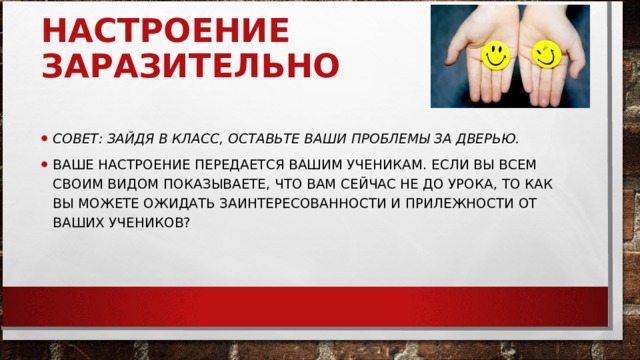 НАСТРОЕНИЕ ЗАРАЗИТЕЛЬНО     СОВЕТ: ЗАЙДЯ В КЛАСС, ОСТАВЬТЕ ВАШИ ПРОБЛЕМЫ ЗА ДВЕРЬЮ.   ВАШЕ НАСТРОЕНИЕ ПЕРЕДАЕТСЯ ВАШИМ УЧЕНИКАМ. ЕСЛИ ВЫ ВСЕМ СВОИМ ВИДОМ ПОКАЗЫВАЕТЕ, ЧТО ВАМ СЕЙЧАС НЕ ДО УРОКА, ТО КАК ВЫ МОЖЕТЕ ОЖИДАТЬ ЗАИНТЕРЕСОВАННОСТИ И ПРИЛЕЖНОСТИ ОТ ВАШИХ УЧЕНИКОВ?  