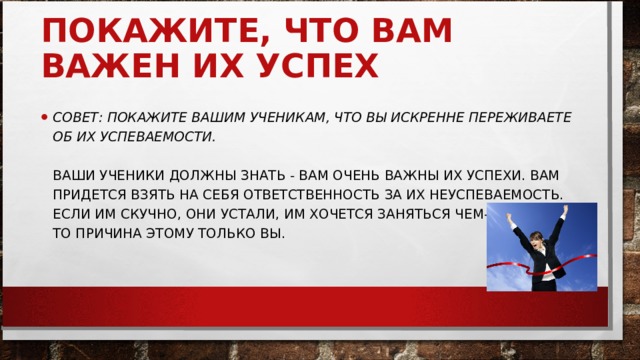 ПОКАЖИТЕ, ЧТО ВАМ ВАЖЕН ИХ УСПЕХ     СОВЕТ: ПОКАЖИТЕ ВАШИМ УЧЕНИКАМ, ЧТО ВЫ ИСКРЕННЕ ПЕРЕЖИВАЕТЕ ОБ ИХ УСПЕВАЕМОСТИ.   ВАШИ УЧЕНИКИ ДОЛЖНЫ ЗНАТЬ - ВАМ ОЧЕНЬ ВАЖНЫ ИХ УСПЕХИ. ВАМ ПРИДЕТСЯ ВЗЯТЬ НА СЕБЯ ОТВЕТСТВЕННОСТЬ ЗА ИХ НЕУСПЕВАЕМОСТЬ. ЕСЛИ ИМ СКУЧНО, ОНИ УСТАЛИ, ИМ ХОЧЕТСЯ ЗАНЯТЬСЯ ЧЕМ-ТО ДРУГИМ, ТО ПРИЧИНА ЭТОМУ ТОЛЬКО ВЫ. 