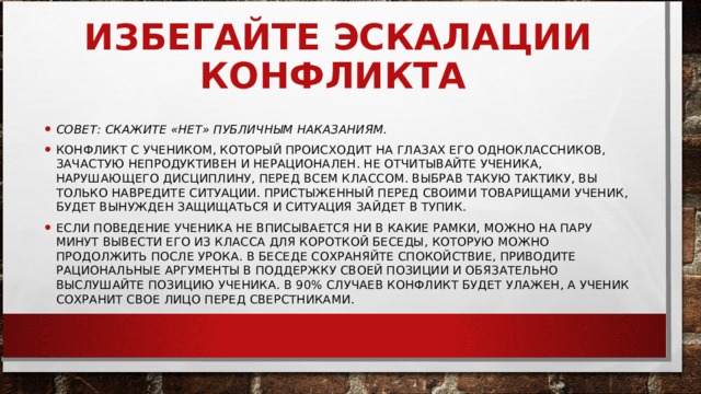 ИЗБЕГАЙТЕ ЭСКАЛАЦИИ КОНФЛИКТА     СОВЕТ: СКАЖИТЕ «НЕТ» ПУБЛИЧНЫМ НАКАЗАНИЯМ.   КОНФЛИКТ С УЧЕНИКОМ, КОТОРЫЙ ПРОИСХОДИТ НА ГЛАЗАХ ЕГО ОДНОКЛАССНИКОВ, ЗАЧАСТУЮ НЕПРОДУКТИВЕН И НЕРАЦИОНАЛЕН. НЕ ОТЧИТЫВАЙТЕ УЧЕНИКА, НАРУШАЮЩЕГО ДИСЦИПЛИНУ, ПЕРЕД ВСЕМ КЛАССОМ. ВЫБРАВ ТАКУЮ ТАКТИКУ, ВЫ ТОЛЬКО НАВРЕДИТЕ СИТУАЦИИ. ПРИСТЫЖЕННЫЙ ПЕРЕД СВОИМИ ТОВАРИЩАМИ УЧЕНИК, БУДЕТ ВЫНУЖДЕН ЗАЩИЩАТЬСЯ И СИТУАЦИЯ ЗАЙДЕТ В ТУПИК. ЕСЛИ ПОВЕДЕНИЕ УЧЕНИКА НЕ ВПИСЫВАЕТСЯ НИ В КАКИЕ РАМКИ, МОЖНО НА ПАРУ МИНУТ ВЫВЕСТИ ЕГО ИЗ КЛАССА ДЛЯ КОРОТКОЙ БЕСЕДЫ, КОТОРУЮ МОЖНО ПРОДОЛЖИТЬ ПОСЛЕ УРОКА. В БЕСЕДЕ СОХРАНЯЙТЕ СПОКОЙСТВИЕ, ПРИВОДИТЕ РАЦИОНАЛЬНЫЕ АРГУМЕНТЫ В ПОДДЕРЖКУ СВОЕЙ ПОЗИЦИИ И ОБЯЗАТЕЛЬНО ВЫСЛУШАЙТЕ ПОЗИЦИЮ УЧЕНИКА. В 90% СЛУЧАЕВ КОНФЛИКТ БУДЕТ УЛАЖЕН, А УЧЕНИК СОХРАНИТ СВОЕ ЛИЦО ПЕРЕД СВЕРСТНИКАМИ.  