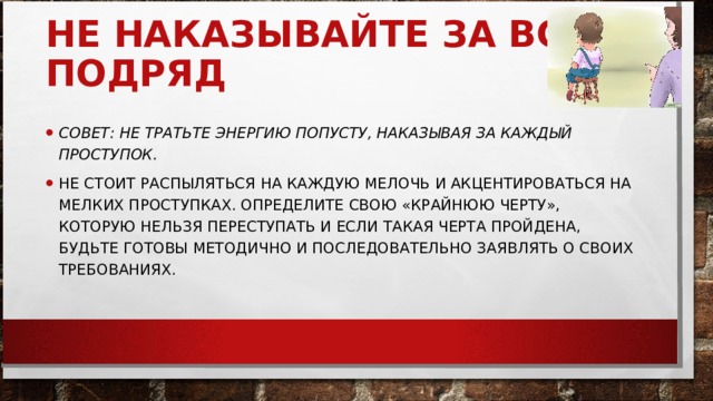 НЕ НАКАЗЫВАЙТЕ ЗА ВСЕ ПОДРЯД     СОВЕТ: НЕ ТРАТЬТЕ ЭНЕРГИЮ ПОПУСТУ, НАКАЗЫВАЯ ЗА КАЖДЫЙ ПРОСТУПОК.   НЕ СТОИТ РАСПЫЛЯТЬСЯ НА КАЖДУЮ МЕЛОЧЬ И АКЦЕНТИРОВАТЬСЯ НА МЕЛКИХ ПРОСТУПКАХ. ОПРЕДЕЛИТЕ СВОЮ «КРАЙНЮЮ ЧЕРТУ», КОТОРУЮ НЕЛЬЗЯ ПЕРЕСТУПАТЬ И ЕСЛИ ТАКАЯ ЧЕРТА ПРОЙДЕНА, БУДЬТЕ ГОТОВЫ МЕТОДИЧНО И ПОСЛЕДОВАТЕЛЬНО ЗАЯВЛЯТЬ О СВОИХ ТРЕБОВАНИЯХ.  