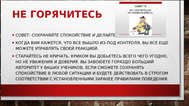 НЕ ГОРЯЧИТЕСЬ     СОВЕТ: СОХРАНЯЙТЕ СПОКОЙСТВИЕ И ДЕЛАЙТЕ СВОЮ РАБОТУ.   КОГДА ВАМ КАЖЕТСЯ, ЧТО ВСЕ ВЫШЛО ИЗ-ПОД КОНТРОЛЯ, ВЫ ВСЕ ЕЩЕ МОЖЕТЕ УПРАВЛЯТЬ СВОЕЙ РЕАКЦИЕЙ.  СТАРАЙТЕСЬ НЕ КРИЧАТЬ. КРИКОМ ВЫ ДОБЬЕТЕСЬ ВСЕГО ЧЕГО УГОДНО, НО НЕ УВАЖЕНИЯ И ДОВЕРИЯ. ВЫ ЗАВОЮЕТЕ ГОРАЗДО БОЛЬШИЙ АВТОРИТЕТ У ВАШИХ УЧЕНИКОВ, ЕСЛИ СМОЖЕТЕ СОХРАНЯТЬ СПОКОЙСТВИЕ В ЛЮБОЙ СИТУАЦИИ И БУДЕТЕ ДЕЙСТВОВАТЬ В СТРОГОМ СООТВЕТСТВИИ С УСТАНОВЛЕННЫМИ ЗАРАНЕЕ ПРАВИЛАМИ ПОВЕДЕНИЯ.  