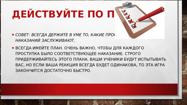 ДЕЙСТВУЙТЕ ПО ПЛАНУ     СОВЕТ: ВСЕГДА ДЕРЖИТЕ В УМЕ ТО, КАКИЕ ПРОСТУПКИ КАКИХ НАКАЗАНИЙ ЗАСЛУЖИВАЮТ.   ВСЕГДА ИМЕЙТЕ ПЛАН. ОЧЕНЬ ВАЖНО, ЧТОБЫ ДЛЯ КАЖДОГО ПРОСТУПКА БЫЛО СООТВЕТСТВУЮЩЕЕ НАКАЗАНИЕ. СТРОГО ПРИДЕРЖИВАЙТЕСЬ ЭТОГО ПЛАНА. ВАШИ УЧЕНИКИ БУДУТ ИСПЫТЫВАТЬ ВАС, НО ЕСЛИ ВАША РЕАКЦИЯ ВСЕГДА БУДЕТ ОДИНАКОВА, ТО ЭТА ИГРА ЗАКОНЧИТСЯ ДОСТАТОЧНО БЫСТРО.  