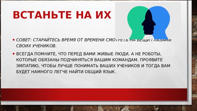 ВСТАНЬТЕ НА ИХ МЕСТО     СОВЕТ: СТАРАЙТЕСЬ ВРЕМЯ ОТ ВРЕМЕНИ СМОТРЕТЬ НА ВЕЩИ ГЛАЗАМИ СВОИХ УЧЕНИКОВ.   ВСЕГДА ПОМНИТЕ, ЧТО ПЕРЕД ВАМИ ЖИВЫЕ ЛЮДИ, А НЕ РОБОТЫ, КОТОРЫЕ ОБЯЗАНЫ ПОДЧИНЯТЬСЯ ВАШИМ КОМАНДАМ. ПРОЯВИТЕ ЭМПАТИЮ, ЧТОБЫ ЛУЧШЕ ПОНИМАТЬ ВАШИХ УЧЕНИКОВ И ТОГДА ВАМ БУДЕТ НАМНОГО ЛЕГЧЕ НАЙТИ ОБЩИЙ ЯЗЫК.  