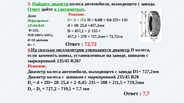 3. Найдите диаметр колеса автомобиля, выходящего с завода. Ответ дайте в сантиметрах .  Решение .  D= d + 2H ; Н = 0,6В = 0,6∙225= 135 d = 18∙ 25,4 =457,2мм D = 457,2 + 2∙ 135 = 457,2 + 270 = 727,2мм = 72,72см   Дано:  Маркировка: 225/60 R18  В=225; Н/В∙100%=60%; d=18 дюймов D= ?      Ответ : 72,72 4. На сколько миллиметров уменьшится диаметр D колеса, если заменить шины, установленные на заводе, шинами с маркировкой 235/45 R20? Решение. Диаметр колеса автомобиля, выходящего с завода D1= 727,2мм Диаметр колеса с шинами с маркировкой 235/45 R20 D 2 = d + 2H= 20∙ 25,4 + 2∙ 0,45∙ 235 = 508 + 211,5 = 719,5мм D 1 – D 2 = 727,2 – 719,5 = 7,7 мм Ответ : 7,7 