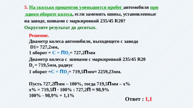 5. На сколько процентов уменьшится пробег автомобиля при  одном обороте колеса , если заменить шины, установленные на заводе, шинами с маркировкой 235/45 R20? Округлите результат до десятых. Решение. Диаметр колеса автомобиля, выходящего с завода  D1= 727,2мм, 1 оборот = С = П D 1 = 727,2 П мм Диаметр колеса с шинами с маркировкой 235/45 R20 D 2 = 719,5мм, радиус 1 оборот = С = П D 2 = 719,5 П мм≈ 2259,23мм.  Пусть 727,2 П мм – 100%, тогда 719,5 П мм – х% х% = 719,5 П ∙ 100% : 727,2 П ≈ 98,9% 100% - 98,9% = 1,1% Ответ : 1,1 